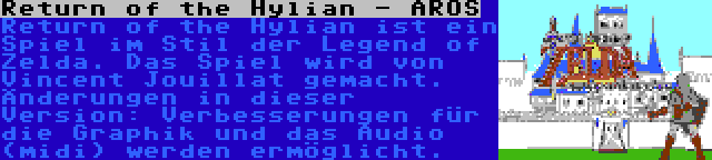 Return of the Hylian - AROS | Return of the Hylian ist ein Spiel im Stil der Legend of Zelda. Das Spiel wird von Vincent Jouillat gemacht. Änderungen in dieser Version: Verbesserungen für die Graphik und das Audio (midi) werden ermöglicht.