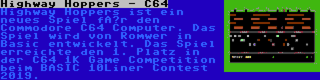 Highway Hoppers - C64 | Highway Hoppers ist ein neues Spiel für den Commodore C64 Computer. Das Spiel wird von Romwer in Basic entwickelt. Das Spiel erreichte den 1. Platz in der C64 1K Game Competition beim BASIC 10Liner Contest 2019.