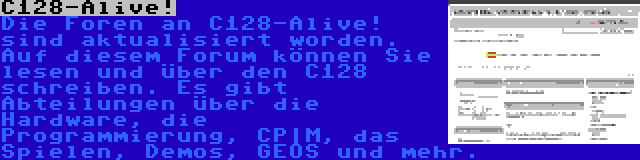 C128-Alive! | Die Foren an C128-Alive! sind aktualisiert worden. Auf diesem Forum können Sie lesen und über den C128 schreiben. Es gibt Abteilungen über die Hardware, die Programmierung, CP|M, das Spielen, Demos, GEOS und mehr.