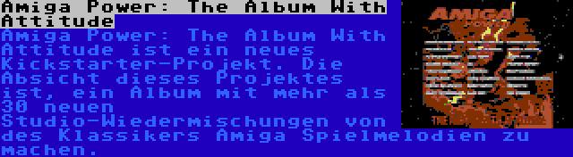 Amiga Power: The Album With Attitude | Amiga Power: The Album With Attitude ist ein neues Kickstarter-Projekt. Die Absicht dieses Projektes ist, ein Album mit mehr als 30 neuen Studio-Wiedermischungen von des Klassikers Amiga Spielmelodien zu machen.