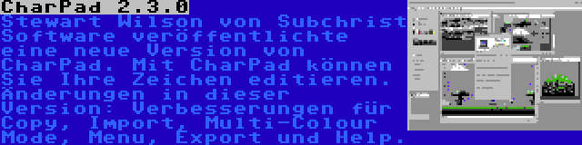 CharPad 2.3.0 | Stewart Wilson von Subchrist Software veröffentlichte eine neue Version von CharPad. Mit CharPad können Sie Ihre Zeichen editieren. Änderungen in dieser Version: Verbesserungen für Copy, Import, Multi-Colour Mode, Menu, Export und Help.