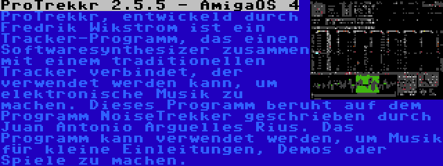 ProTrekkr 2.5.5 - AmigaOS 4 | ProTrekkr, entwickeld durch Fredrik Wikstrom ist ein Tracker-Programm, das einen Softwaresynthesizer zusammen mit einem traditionellen Tracker verbindet, der verwendet werden kann, um elektronische Musik zu machen. Dieses Programm beruht auf dem Programm NoiseTrekker geschrieben durch Juan Antonio Arguelles Rius. Das Programm kann verwendet werden, um Musik für kleine Einleitungen, Demos oder Spiele zu machen.
