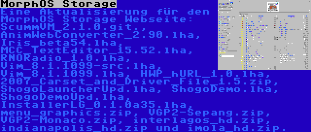 MorphOS Storage | Eine Aktualisierung für den MorphOS Storage Webseite: ScummVM_2.1.0.git., AnimWebConverter_2.90.lha, Iris_beta54.lha, MCC_TextEditor_15.52.lha, RNORadio_1.0.lha, Vim_8.1.1099-src.lha, Vim_8.1.1099.lha, HWP_hURL_1.0.lha, 2007_Carset_and_Driver_File_1.5.zip, ShogoLauncherUpd.lha, ShogoDemo.lha, ShogoDemoUpd.lha, InstallerLG_0.1.0a35.lha, menu_graphics.zip, VGP2-Sepang.zip, VGP2-Monaco.zip, interlagos_hd.zip, indianapolis_hd.zip und imola_hd.zip.