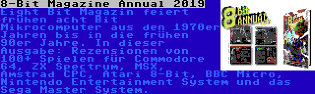 8-Bit Magazine Annual 2019 | Eight Bit Magazin feiert frühen acht Bit Mikrocomputer aus den 1970er Jahren bis in die frühen 90er Jahre. In dieser Ausgabe: Rezensionen von 100+ Spielen für Commodore 64, ZX Spectrum, MSX, Amstrad CPC, Atari 8-Bit, BBC Micro, Nintendo Entertainment System und das Sega Master System.