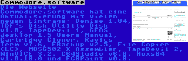 Commodore.software | Die Webseite Commodore.software hat eine Aktualisierung mit vielen neuen Einträge: Denise 1.04, TDF's Disk Utility Disk v1.0, TapeDevil 1, GEOS deskTop 1.5 Users Manual, Cartridge Cloner, Ravics Term v7.6, FBackup v2.5, File Copier (LC), MOS6502 X-Assembler, TapeDevil 2, WinVICE 3.2, C64Studio v6.0, Hoxs64 v1.0.19.0 und FCBPaint v0.9.