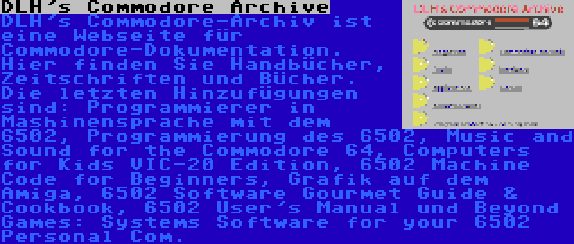 DLH's Commodore Archive | DLH's Commodore-Archiv ist eine Webseite für Commodore-Dokumentation. Hier finden Sie Handbücher, Zeitschriften und Bücher. Die letzten Hinzufügungen sind: Programmierer in Mashinensprache mit dem 6502, Programmierung des 6502, Music and Sound for the Commodore 64, Computers for Kids VIC-20 Edition, 6502 Machine Code for Beginners, Grafik auf dem Amiga, 6502 Software Gourmet Guide & Cookbook, 6502 User's Manual und Beyond Games: Systems Software for your 6502 Personal Com.