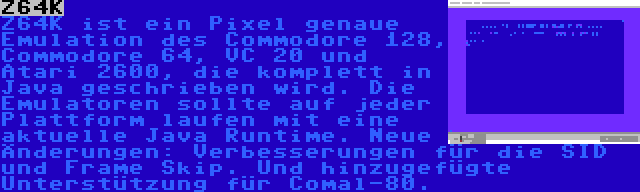 Z64K | Z64K ist ein Pixel genaue Emulation des Commodore 128, Commodore 64, VC 20 und Atari 2600, die komplett in Java geschrieben wird. Die Emulatoren sollte auf jeder Plattform laufen mit eine aktuelle Java Runtime. Neue Änderungen: Verbesserungen für die SID und Frame Skip. Und hinzugefügte Unterstützung für Comal-80.