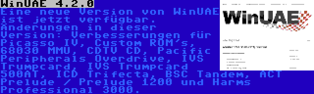 WinUAE 4.2.0 | Eine neue Version von WinUAE ist jetzt verfügbar. Änderungen in dieser Version: Verbesserungen für Picasso IV, Custom ROM's, 68030 MMU, CDTV CD, Pacific Peripherals Overdrive, IVS Trumpcard, IVS Trumpcard 500AT, ICD Trifecta, BSC Tandem, ACT Prelude / Prelude 1200 und Harms Professional 3000.