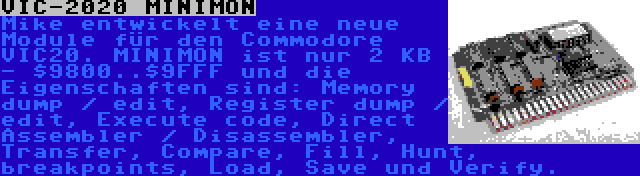 VIC-2020 MINIMON | Mike entwickelt eine neue Module für den Commodore VIC20. MINIMON ist nur 2 KB - $9800..$9FFF und die Eigenschaften sind: Memory dump / edit, Register dump / edit, Execute code, Direct Assembler / Disassembler, Transfer, Compare, Fill, Hunt, breakpoints, Load, Save und Verify.