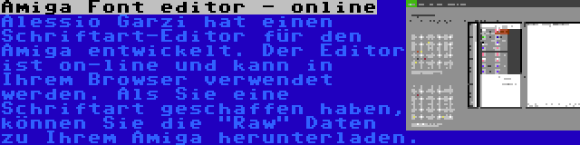 Amiga Font editor - online | Alessio Garzi hat einen Schriftart-Editor für den Amiga entwickelt. Der Editor ist on-line und kann in Ihrem Browser verwendet werden. Als Sie eine Schriftart geschaffen haben, können Sie die Raw Daten zu Ihrem Amiga herunterladen.