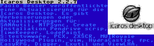 Icaros Desktop 2.2.7 | Paolo Besser veröffentlichte eine Aktualisierung für die Icaros Desktop. Es gibt Verbesserungen oder Aktualisierungen für: SANAutil, NTPSync, Create Installation Pendrive scrip, TimeKeeper, LodePaint, S:testvmware, PCX, ZXSCR, MUIRoyale Hollywood Plugin, vim, HydraCastle, fpc, EasyRPG, Digger, Exutil und ViewLHA.