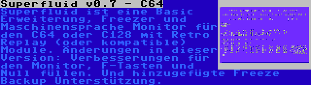 Superfluid v0.7 - C64 | Superfluid ist eine Basic Erweiterung, Freezer und Maschinensprache Monitor für den C64 oder C128 mit Retro Replay (oder kompatible) Module. Änderungen in dieser Version: Verbesserungen für den Monitor, F-Tasten und Null füllen. Und hinzugefügte Freeze Backup Unterstützung.