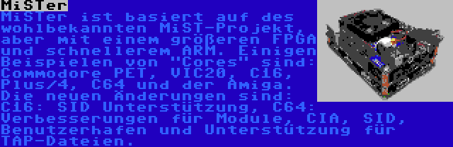 MiSTer | MiSTer ist basiert auf des wohlbekannten MiST-Projekt, aber mit einem größeren FPGA und schnellerem ARM. Einigen Beispielen von Cores sind: Commodore PET, VIC20, C16, Plus/4, C64 und der Amiga. Die neuen Änderungen sind: C16: SID Unterstützung, C64: Verbesserungen für Module, CIA, SID, Benutzerhafen und Unterstützung für TAP-Dateien.