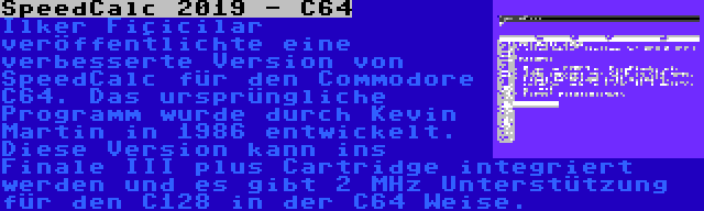 SpeedCalc 2019 - C64 | Ilker Fiçicilar veröffentlichte eine verbesserte Version von SpeedCalc für den Commodore C64. Das ursprüngliche Programm wurde durch Kevin Martin in 1986 entwickelt. Diese Version kann ins Finale III plus Cartridge integriert werden und es gibt 2 MHz Unterstützung für den C128 in der C64 Weise.