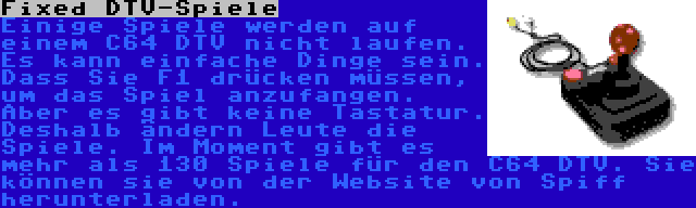 Fixed DTV-Spiele | Einige Spiele werden auf einem C64 DTV nicht laufen. Es kann einfache Dinge sein. Dass Sie F1 drücken müssen, um das Spiel anzufangen. Aber es gibt keine Tastatur. Deshalb ändern Leute die Spiele. Im Moment gibt es mehr als 130 Spiele für den C64 DTV. Sie können sie von der Website von Spiff herunterladen.