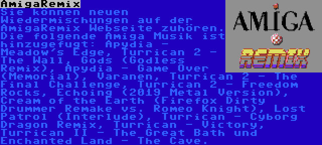 AmigaRemix | Sie können neuen Wiedermischungen auf der AmigaRemix Webseite zuhören. Die folgende Amiga Musik ist hinzugefugt: Apydia - Meadow's Edge, Turrican 2 - The Wall, Gods (Godless Remix), Apydia - Game Over (Memorial), Varanen, Turrican 2 - The Final Challenge, Turrican 2 - Freedom Rocks, Echoing (2019 Metal Version), Cream of the Earth (Firefox Dirty Drummer Remake vs. Romeo Knight), Lost Patrol (Interlude), Turrican - Cyborg Dragon Remix, Turrican - Victory, Turrican II - The Great Bath und Enchanted Land - The Cave.