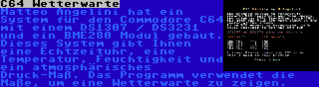 C64 Wetterwarte | Matteo Angelini hat ein System für den Commodore C64 mit einem DS1307 / DS3231 und ein BME280 Modul gebaut. Dieses System gibt Ihnen eine Echtzeituhr, eine Temperatur, Feuchtigkeit und ein atmosphärisches Druck-Maß. Das Programm verwendet die Maße, um eine Wetterwarte zu zeigen.