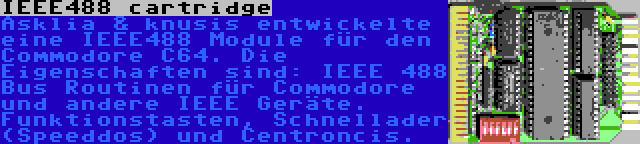 IEEE488 cartridge | Asklia & knusis entwickelte eine IEEE488 Module für den Commodore C64. Die Eigenschaften sind: IEEE 488 Bus Routinen für Commodore und andere IEEE Geräte. Funktionstasten, Schnellader (Speeddos) und Centroncis.