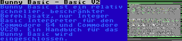 Bunny Basic - Basic V2 | Bunny Basic ist ein relativ schneller, beschränkter Befehlssatz, nur Integer Basic Interpreter für den Commodore 64 und Commodore VC20. Ein Handbuch für das Bunny Basic wird eingeschlossen.