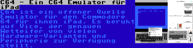 C64 - Ein C64 Emulator für iPad | C64 ist ein offener Quelle Emulator für den Commodore 64 für ihnen iPad. Es beruht auf Vice, der genauen Wetteifer von vielen Hardware-Varianten und Peripherie zur Verfügung stellt.