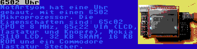 6502 Uhr | NotArtyom hat eine Uhr gebaut, mit einen 6502 Mikroprozessor. Die Eigenschaften sind: 65c02 CPU @ 8 MHz, 65c22 VIA (LCD, Tastatur und Knöpfe), Nokia 5110 LCD, 32 KB SRAM, 16 KB ROM und ein Commodore Tastatur Stecker.