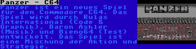 Panzer - C64 | Panzer ist ein neues Spiel für den Commodore C64. Das Spiel wird durch Rulas International (Code & Graphik), Baron Ashler (Musik) und Bieno64 (Test) entwickelt. Das Spiel ist eine Mischung der Aktion und Strategie.