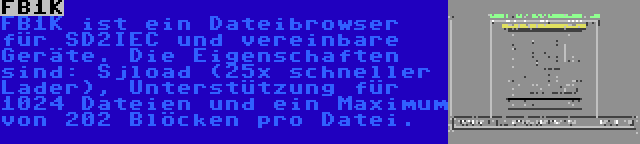 FB1K | FB1K ist ein Dateibrowser für SD2IEC und vereinbare Geräte. Die Eigenschaften sind: Sjload (25x schneller Lader), Unterstützung für 1024 Dateien und ein Maximum von 202 Blöcken pro Datei.