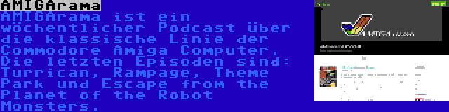 AMIGArama | AMIGArama ist ein wöchentlicher Podcast über die klassische Linie der Commodore Amiga Computer. Die letzten Episoden sind: Turrican, Rampage, Theme Park und Escape from the Planet of the Robot Monsters.