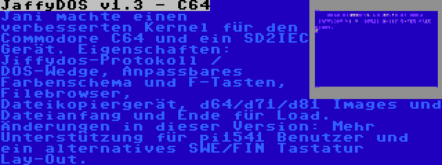 JaffyDOS v1.3 - C64 | Jani machte einen verbesserten Kernel für den Commodore C64 und ein SD2IEC Gerät. Eigenschaften: Jiffydos-Protokoll / DOS-Wedge, Anpassbares Farbenschema und F-Tasten, Filebrowser, Dateikopiergerät, d64/d71/d81 Images und Dateianfang und Ende für Load. Änderungen in dieser Version: Mehr Unterstützung für pi1541 Benutzer und ein alternatives SWE/FIN Tastatur Lay-Out.