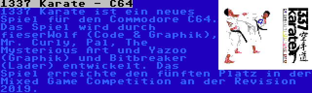 1337 Karate - C64 | 1337 Karate ist ein neues Spiel für den Commodore C64. Das Spiel wird durch fieserWolf (Code & Graphik), Mr. Curly, Pal, The Mysterious Art und Yazoo (Graphik) und Bitbreaker (Lader) entwickelt. Das Spiel erreichte den fünften Platz in der Mixed Game Competition an der Revision 2019.