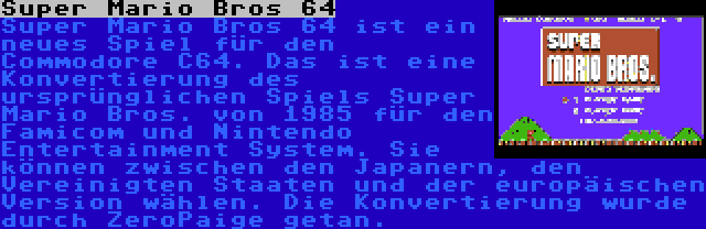 Super Mario Bros 64 | Super Mario Bros 64 ist ein neues Spiel für den Commodore C64. Das ist eine Konvertierung des ursprünglichen Spiels Super Mario Bros. von 1985 für den Famicom und Nintendo Entertainment System. Sie können zwischen den Japanern, den Vereinigten Staaten und der europäischen Version wählen. Die Konvertierung wurde durch ZeroPaige getan.