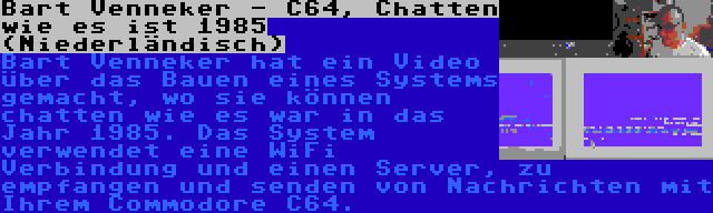 Bart Venneker - C64, Chatten wie es ist 1985 (Niederländisch) | Bart Venneker hat ein Video über das Bauen eines Systems gemacht, wo sie können chatten wie es war in das Jahr 1985. Das System verwendet eine WiFi Verbindung und einen Server, zu empfangen und senden von Nachrichten mit Ihrem Commodore C64.