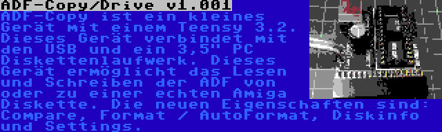 ADF-Copy/Drive v1.001 | ADF-Copy ist ein kleines Gerät mit einem Teensy 3.2. Dieses Gerät verbindet mit den USB und ein 3,5 PC Diskettenlaufwerk. Dieses Gerät ermöglicht das Lesen und Schreiben der ADF von oder zu einer echten Amiga Diskette. Die neuen Eigenschaften sind: Compare, Format / AutoFormat, Diskinfo und Settings.