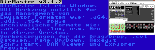 DirMaster v3.1.2 | DirMaster ist ein Windows GUI Werkzeug nützlich für das Management von Emulator-Formaten wie: .d64, .d81, .t64, sowie archivalische Formate wie: .arc, .sda, .lnx, usw. Neu in dieser Version: Verbesserungen für die Drag/Drop, .cvt Dateien, Page Up/Down, Hexedit Schriftart, BAM Viewer und Explorer Preview.