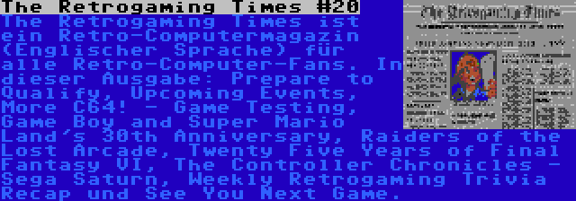 The Retrogaming Times #20 | The Retrogaming Times ist ein Retro-Computermagazin (Englischer Sprache) für alle Retro-Computer-Fans. In dieser Ausgabe: Prepare to Qualify, Upcoming Events, More C64! - Game Testing, Game Boy and Super Mario Land's 30th Anniversary, Raiders of the Lost Arcade, Twenty Five Years of Final Fantasy VI, The Controller Chronicles - Sega Saturn, Weekly Retrogaming Trivia Recap und See You Next Game.