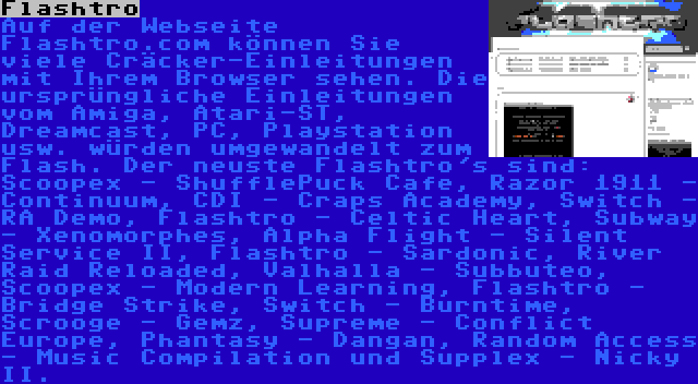 Flashtro | Auf der Webseite Flashtro.com können Sie viele Cräcker-Einleitungen mit Ihrem Browser sehen. Die ursprüngliche Einleitungen vom Amiga, Atari-ST, Dreamcast, PC, Playstation usw. würden umgewandelt zum Flash. Der neuste Flashtro's sind: Scoopex - ShufflePuck Cafe, Razor 1911 - Continuum, CDI - Craps Academy, Switch - RA Demo, Flashtro - Celtic Heart, Subway - Xenomorphes, Alpha Flight - Silent Service II, Flashtro - Sardonic, River Raid Reloaded, Valhalla - Subbuteo, Scoopex - Modern Learning, Flashtro - Bridge Strike, Switch - Burntime, Scrooge - Gemz, Supreme - Conflict Europe, Phantasy - Dangan, Random Access - Music Compilation und Supplex - Nicky II.