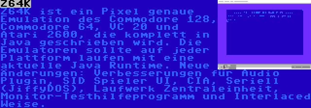 Z64K | Z64K ist ein Pixel genaue Emulation des Commodore 128, Commodore 64, VC 20 und Atari 2600, die komplett in Java geschrieben wird. Die Emulatoren sollte auf jeder Plattform laufen mit eine aktuelle Java Runtime. Neue Änderungen: Verbesserungen für Audio Plugin, SID Spieler UI, CIA, Seriell (JiffyDOS), Laufwerk Zentraleinheit, Monitor-Testhilfeprogramm und Interlaced Weise.