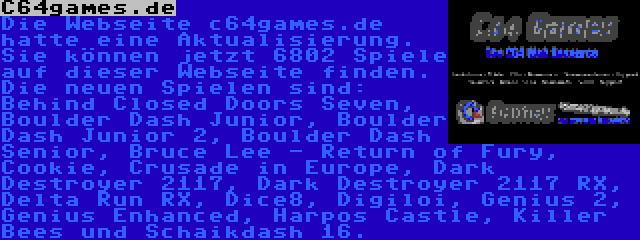 C64games.de | Die Webseite c64games.de hatte eine Aktualisierung. Sie können jetzt 6802 Spiele auf dieser Webseite finden. Die neuen Spielen sind: Behind Closed Doors Seven, Boulder Dash Junior, Boulder Dash Junior 2, Boulder Dash Senior, Bruce Lee - Return of Fury, Cookie, Crusade in Europe, Dark Destroyer 2117, Dark Destroyer 2117 RX, Delta Run RX, Dice8, Digiloi, Genius 2, Genius Enhanced, Harpos Castle und Killer Bees.