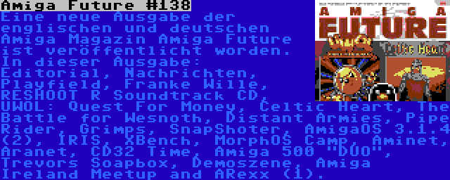 Amiga Future #138 | Eine neue Ausgabe der englischen und deutschen Amiga Magazin Amiga Future ist veröffentlicht worden. In dieser Ausgabe: Editorial, Nachrichten, Playfield, Franke Wille, RESHOOT R Soundtrack CD, UWOL: Quest For Money, Celtic Heart, The Battle for Wesnoth, Distant Armies, Pipe Rider, Grimps, SnapShoter, AmigaOS 3.1.4 (2), IRIS, XBench, MorphOS Camp, Aminet, Aranet, CD32 Time, Amiga 500 DUO, Trevors Soapbox, Demoszene, Amiga Ireland Meetup and ARexx (1).