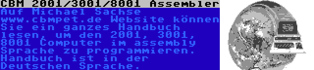 CBM 2001/3001/8001 Assembler | Auf Michael Sachse www.cbmpet.de Website können Sie ein ganzes Handbuch lesen, um den 2001, 3001, 8001 Computer im assembly Sprache zu programmieren. Handbuch ist in der Deutschen Sprache.