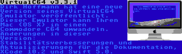 VirtualC64 v3.3.1 | Dirk Hoffmann hat eine neue Version seines VirtualC64 Emulator veröffentlicht. Dieser Emulator kann Ihren Mac (OS X) in einen Commodore C64 umwandeln. Änderungen in dieser Version: Stabilitätsverbesserungen und Aktualisierungen für die Dokumentation, XCode 10.2 und Swift 5.0.