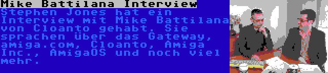 Mike Battilana Interview | Stephen Jones hat ein Interview mit Mike Battilana von Cloanto gehabt. Sie sprachen über das Gateway, amiga.com, Cloanto, Amiga Inc., AmigaOS und noch viel mehr.