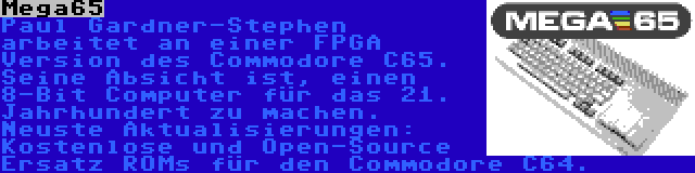 Mega65 | Paul Gardner-Stephen arbeitet an einer FPGA Version des Commodore C65. Seine Absicht ist, einen 8-Bit Computer für das 21. Jahrhundert zu machen. Neuste Aktualisierungen: Kostenlose und Open-Source Ersatz ROMs für den Commodore C64.