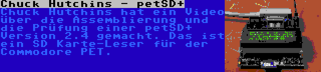 Chuck Hutchins - petSD+ | Chuck Hutchins hat ein Video über die Assemblierung und die Prüfung einer petSD+ Version 2.4 gemacht. Das ist ein SD Karte-Leser für der Commodore PET.