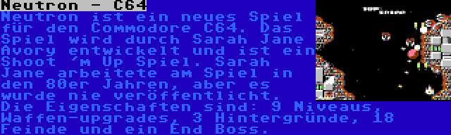 Neutron - C64 | Neutron ist ein neues Spiel für den Commodore C64. Das Spiel wird durch Sarah Jane Avory entwickelt und ist ein Shoot 'm Up Spiel. Sarah Jane arbeitete am Spiel in den 80er Jahren, aber es wurde nie veröffentlicht. Die Eigenschaften sind: 9 Niveaus, Waffen-upgrades, 3 Hintergründe, 18 Feinde und ein End Boss.