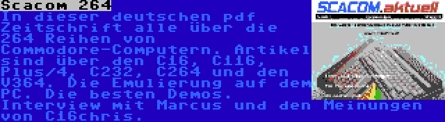 Scacom 264 | In dieser deutschen pdf Zeitschrift alle über die 264 Reihen von Commodore-Computern. Artikel sind über den C16, C116, Plus/4, C232, C264 und den V364. Die Emulierung auf dem PC. Die besten Demos. Interview mit Marcus und den Meinungen von C16chris.