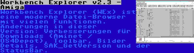 Workbench Explorer v2.3 - Amiga | Workbench Explorer (WEx) ist eine moderne Datei-Browser mit vielen Funktionen. Änderungen in dieser Version: Verbesserungen für Downloads (Aminet / OS4Depot), Toolbar, Bilder Details, SAK_GetVersion und der StatusBar.