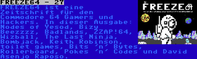 FREEZE64 - 27 | FREEZE64 ist eine Zeitschrift für den Commodore 64 Gamers und Hackers. In dieser Ausgabe: Nodes of Yesod, Bizy Beezzzz, Badlands, ZZAP!64, Wizball, The Last Ninja, Bombjack, Keith Robinson, toilet games, Bits 'n' Bytes, Rollerboard, Pokes 'n' Codes und David Asenjo Raposo.