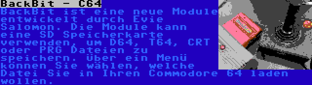 BackBit - C64 | BackBit ist eine neue Module entwickelt durch Evie Salomon. Die Module kann eine SD Speicherkarte verwenden, um D64, T64, CRT oder PRG Dateien zu speichern. Über ein Menü können Sie wählen, welche Datei Sie in Ihren Commodore 64 laden wollen.