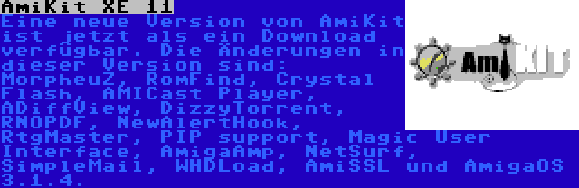 AmiKit XE 11 | Eine neue Version von AmiKit ist jetzt als ein Download verfügbar. Die Änderungen in dieser Version sind: MorpheuZ, RomFind, Crystal Flash, AMICast Player, ADiffView, DizzyTorrent, RNOPDF, NewAlertHook, RtgMaster, PIP support, Magic User Interface, AmigaAmp, NetSurf, SimpleMail, WHDLoad, AmiSSL und AmigaOS 3.1.4.